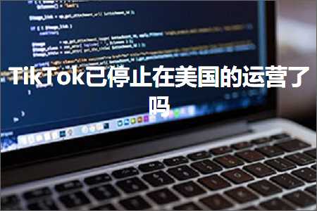 跨境电商知识:TikTok已停止在美国的运营了吗